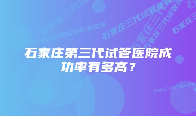 石家庄第三代试管医院成功率有多高？