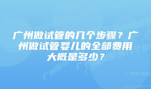 广州做试管的几个步骤？广州做试管婴儿的全部费用大概是多少？