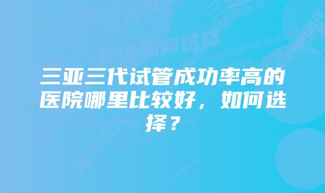 三亚三代试管成功率高的医院哪里比较好，如何选择？