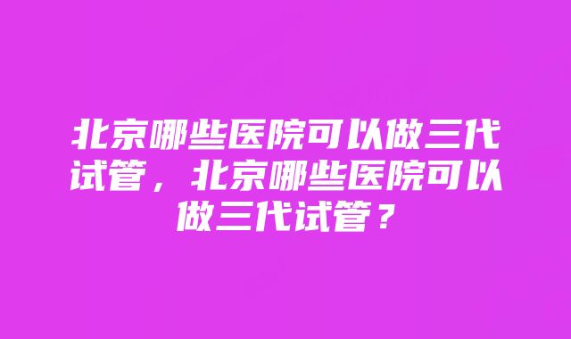 北京哪些医院可以做三代试管，北京哪些医院可以做三代试管？