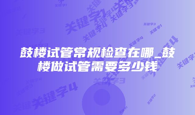 鼓楼试管常规检查在哪_鼓楼做试管需要多少钱