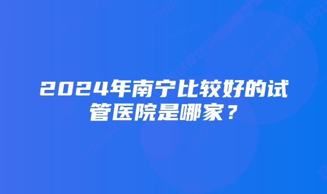 2024年南宁比较好的试管医院是哪家？