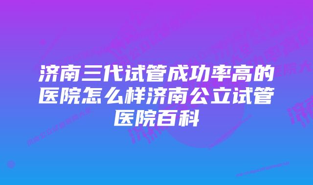 济南三代试管成功率高的医院怎么样济南公立试管医院百科