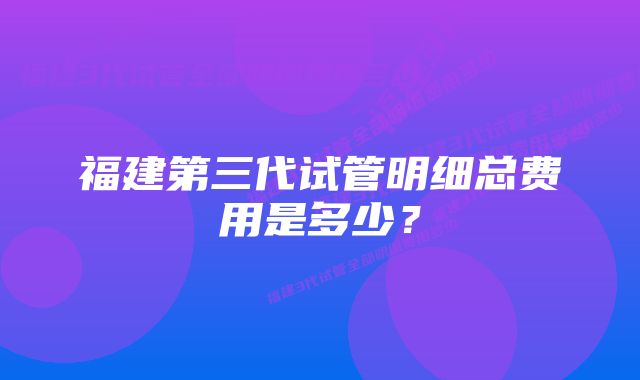 福建第三代试管明细总费用是多少？