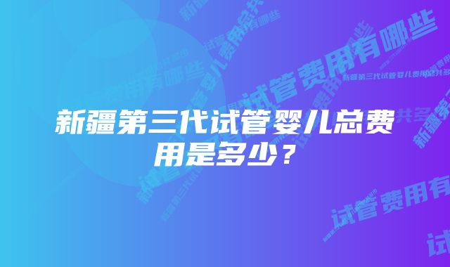 新疆第三代试管婴儿总费用是多少？