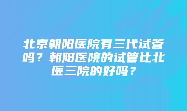 北京朝阳医院有三代试管吗？朝阳医院的试管比北医三院的好吗？