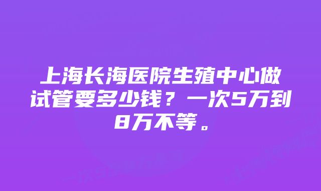 上海长海医院生殖中心做试管要多少钱？一次5万到8万不等。