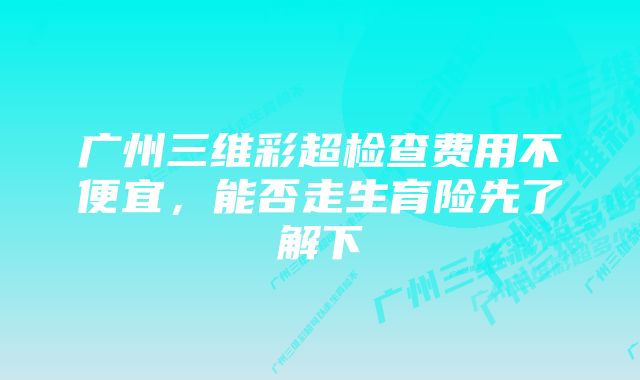 广州三维彩超检查费用不便宜，能否走生育险先了解下