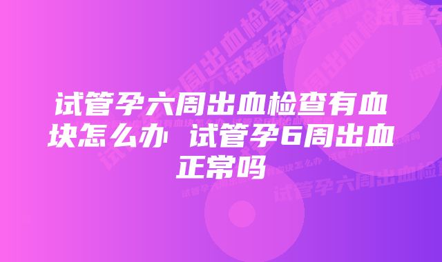 试管孕六周出血检查有血块怎么办 试管孕6周出血正常吗