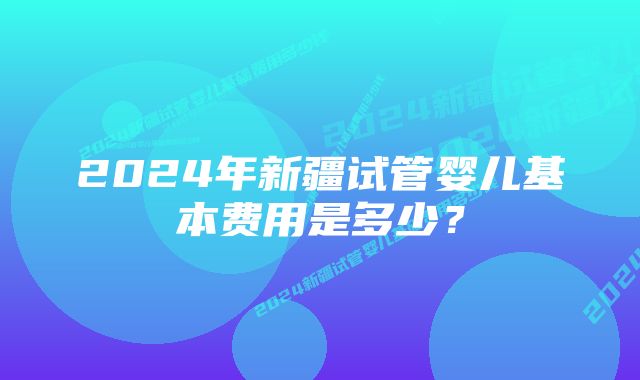 2024年新疆试管婴儿基本费用是多少？