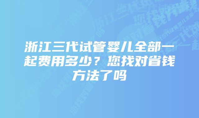 浙江三代试管婴儿全部一起费用多少？您找对省钱方法了吗