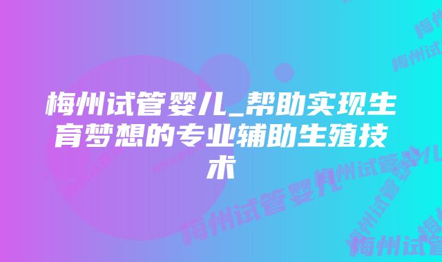 梅州试管婴儿_帮助实现生育梦想的专业辅助生殖技术