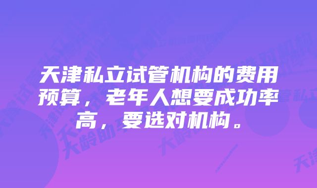 天津私立试管机构的费用预算，老年人想要成功率高，要选对机构。