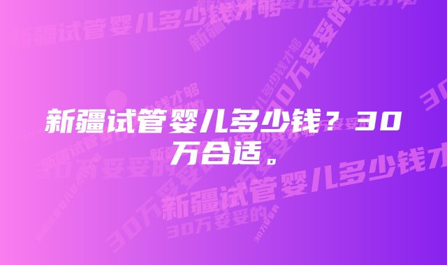 新疆试管婴儿多少钱？30万合适。