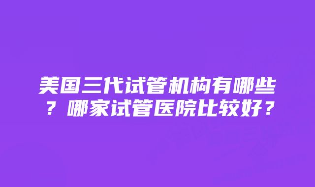 美国三代试管机构有哪些？哪家试管医院比较好？