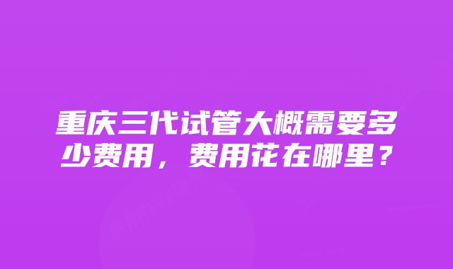 重庆三代试管大概需要多少费用，费用花在哪里？