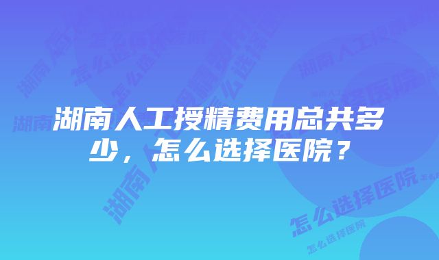 湖南人工授精费用总共多少，怎么选择医院？