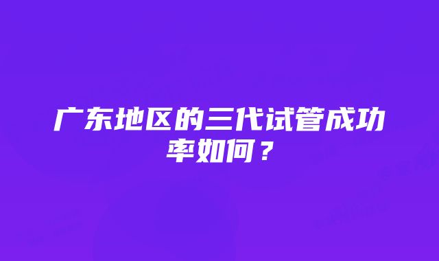 广东地区的三代试管成功率如何？