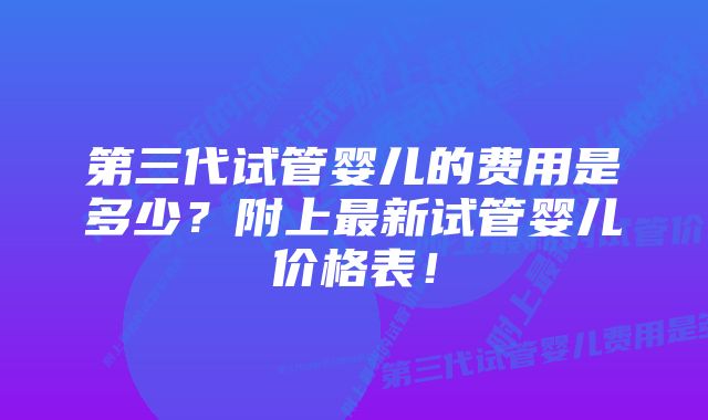 第三代试管婴儿的费用是多少？附上最新试管婴儿价格表！