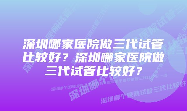 深圳哪家医院做三代试管比较好？深圳哪家医院做三代试管比较好？