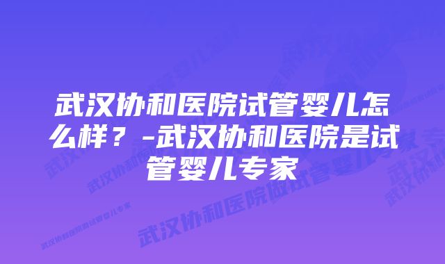 武汉协和医院试管婴儿怎么样？-武汉协和医院是试管婴儿专家