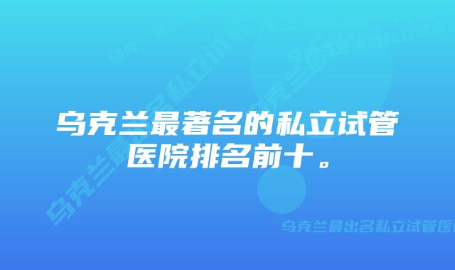 乌克兰最著名的私立试管医院排名前十。