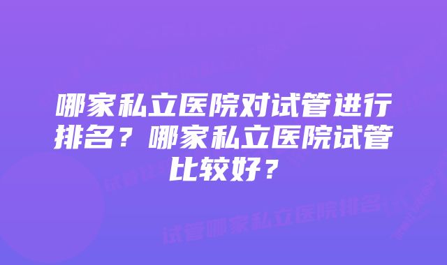 哪家私立医院对试管进行排名？哪家私立医院试管比较好？