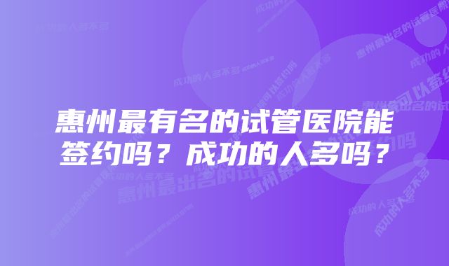 惠州最有名的试管医院能签约吗？成功的人多吗？