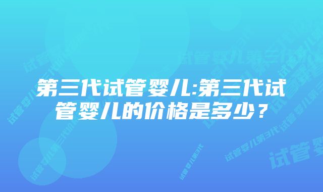 第三代试管婴儿:第三代试管婴儿的价格是多少？