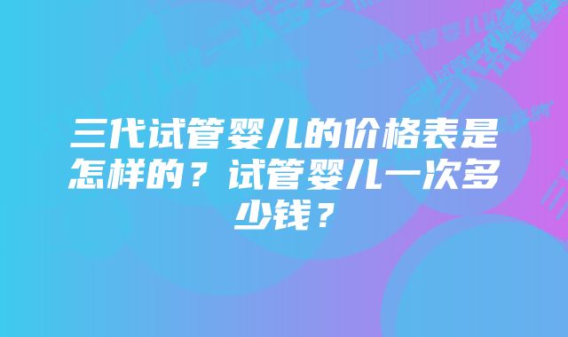 三代试管婴儿的价格表是怎样的？试管婴儿一次多少钱？