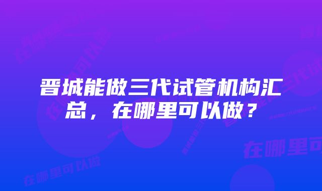 晋城能做三代试管机构汇总，在哪里可以做？