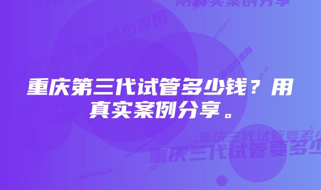 重庆第三代试管多少钱？用真实案例分享。