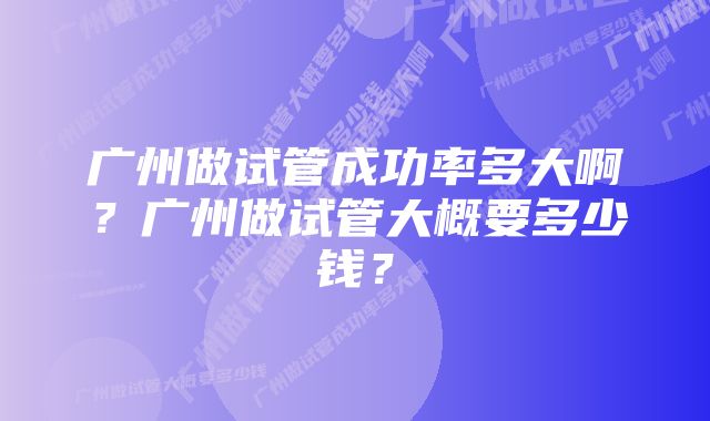 广州做试管成功率多大啊？广州做试管大概要多少钱？