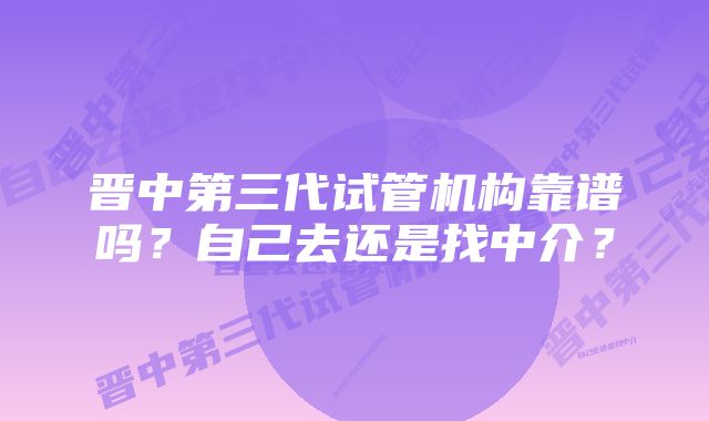 晋中第三代试管机构靠谱吗？自己去还是找中介？