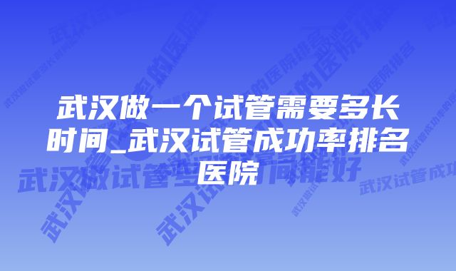 武汉做一个试管需要多长时间_武汉试管成功率排名医院