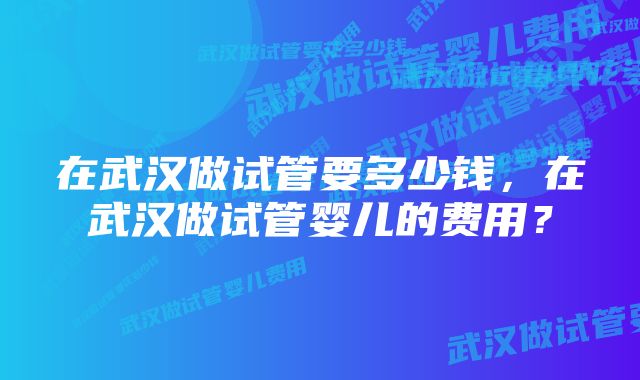 在武汉做试管要多少钱，在武汉做试管婴儿的费用？