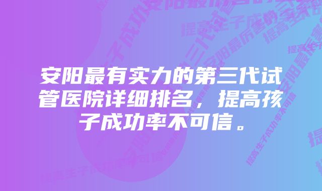 安阳最有实力的第三代试管医院详细排名，提高孩子成功率不可信。