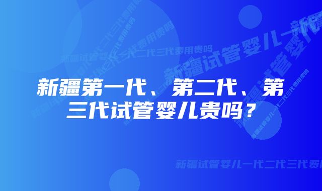 新疆第一代、第二代、第三代试管婴儿贵吗？