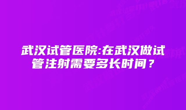 武汉试管医院:在武汉做试管注射需要多长时间？