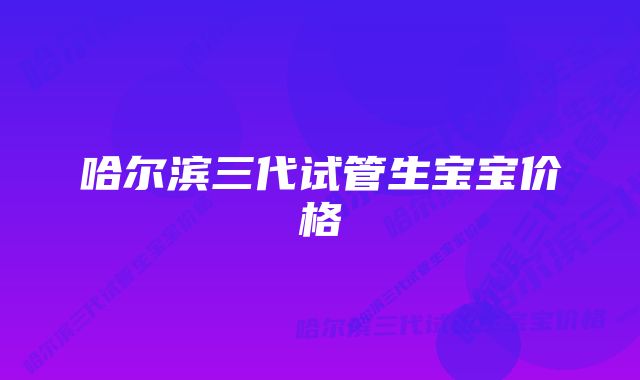 哈尔滨三代试管生宝宝价格