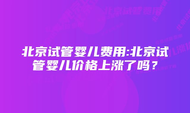 北京试管婴儿费用:北京试管婴儿价格上涨了吗？