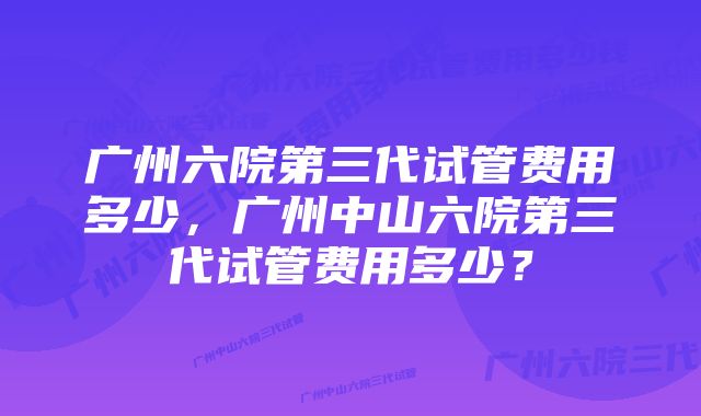 广州六院第三代试管费用多少，广州中山六院第三代试管费用多少？