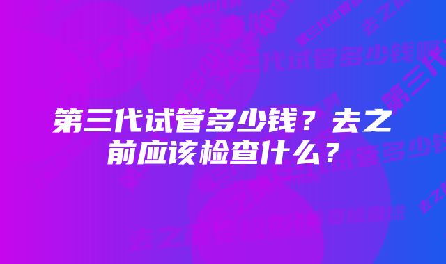 第三代试管多少钱？去之前应该检查什么？