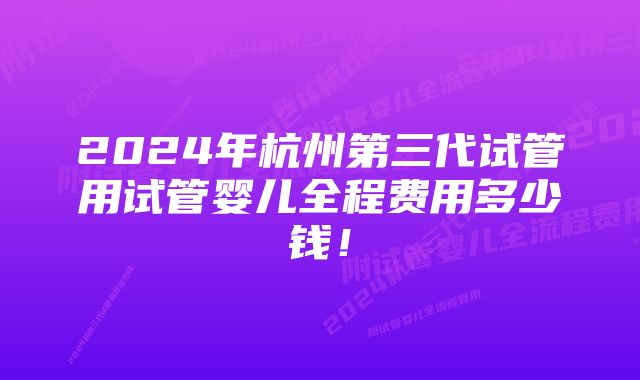 2024年杭州第三代试管用试管婴儿全程费用多少钱！