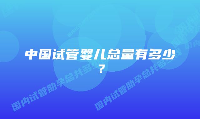 中国试管婴儿总量有多少？