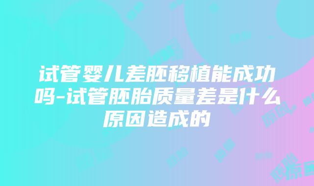 试管婴儿差胚移植能成功吗-试管胚胎质量差是什么原因造成的