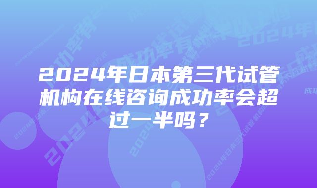 2024年日本第三代试管机构在线咨询成功率会超过一半吗？