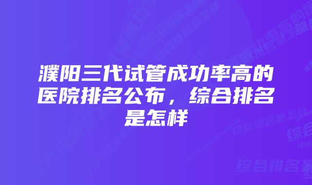 濮阳三代试管成功率高的医院排名公布，综合排名是怎样