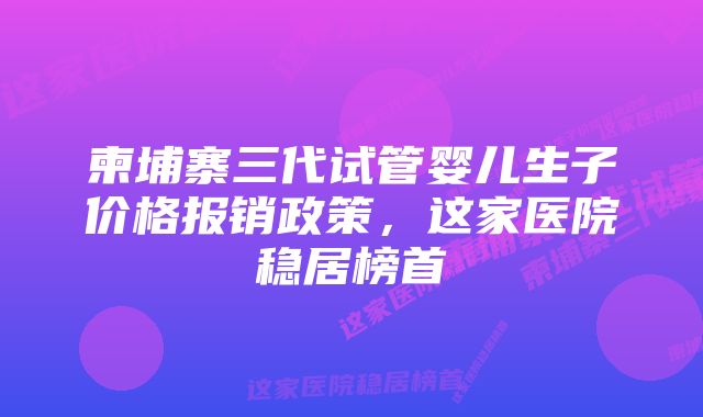 柬埔寨三代试管婴儿生子价格报销政策，这家医院稳居榜首