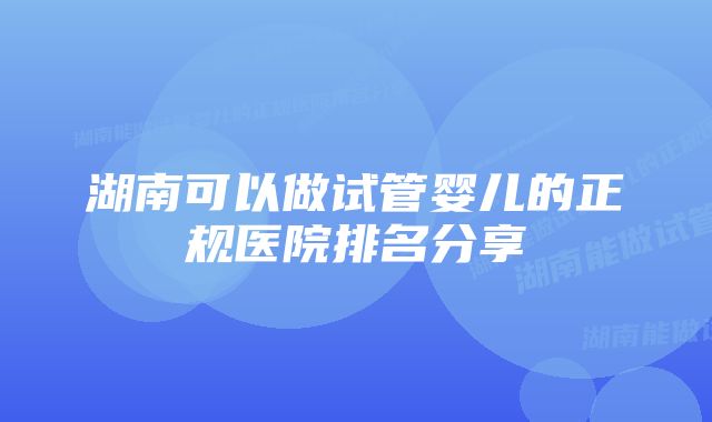 湖南可以做试管婴儿的正规医院排名分享